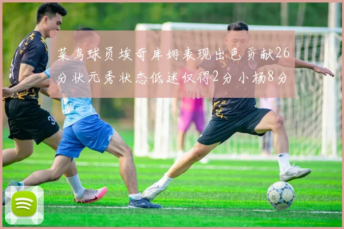 菜鸟球员埃奇库姆表现出色贡献26分状元秀状态低迷仅得2分小杨8分钟未能得分