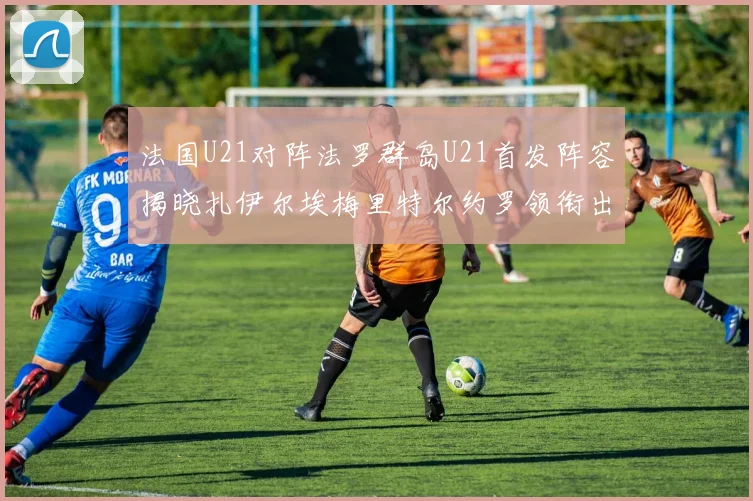 法国U21对阵法罗群岛U21首发阵容揭晓扎伊尔埃梅里特尔约罗领衔出战