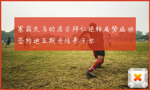 塞翁失马的启示拜仁逆转局势成功签约迪亚斯并培养卡尔