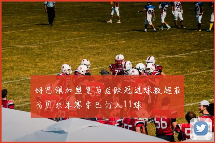 姆巴佩加盟皇马后欧冠进球数超菲戈贝尔本赛季已打入11球