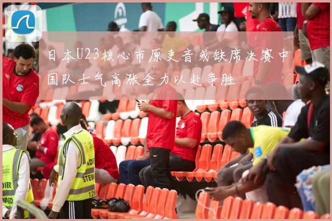 日本U23核心市原吏音或缺席决赛中国队士气高涨全力以赴争胜