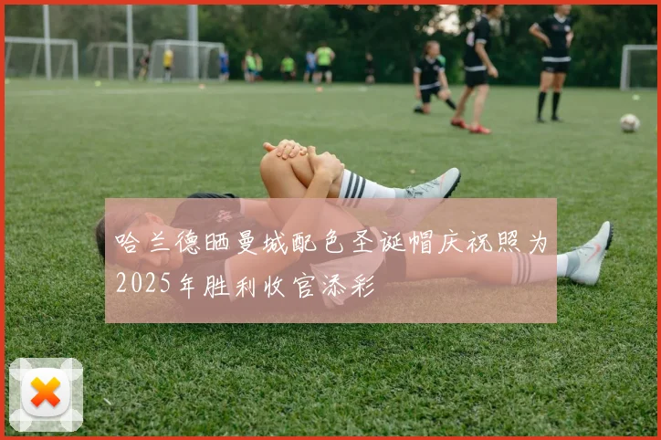 哈兰德晒曼城配色圣诞帽庆祝照为2025年胜利收官添彩
