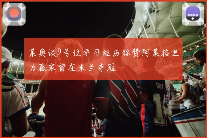 莱奥谈9号位学习经历称赞阿莱格里为赢家曾在米兰夺冠