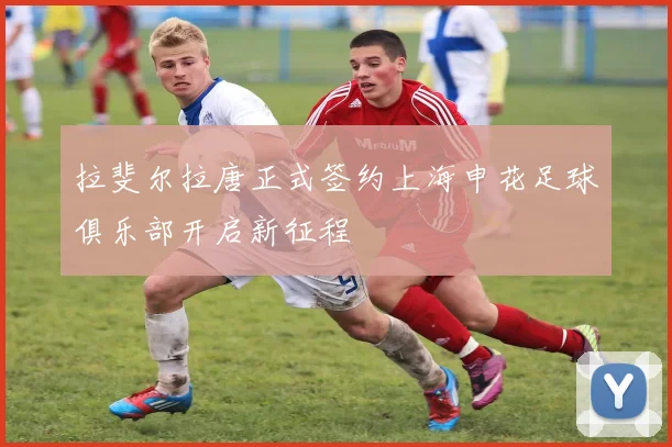 拉斐尔拉唐正式签约上海申花足球俱乐部开启新征程