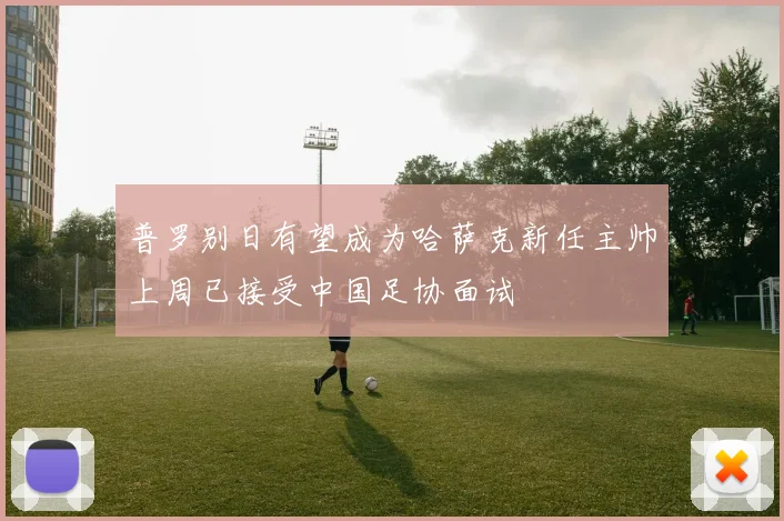 普罗别日有望成为哈萨克新任主帅上周已接受中国足协面试