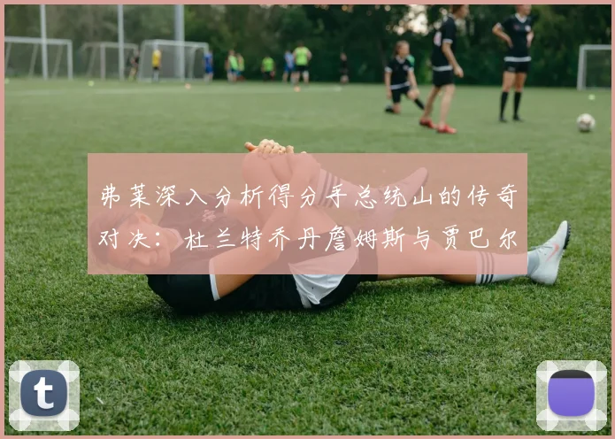 弗莱深入分析得分手总统山的传奇对决：杜兰特乔丹詹姆斯与贾巴尔的伟大之路