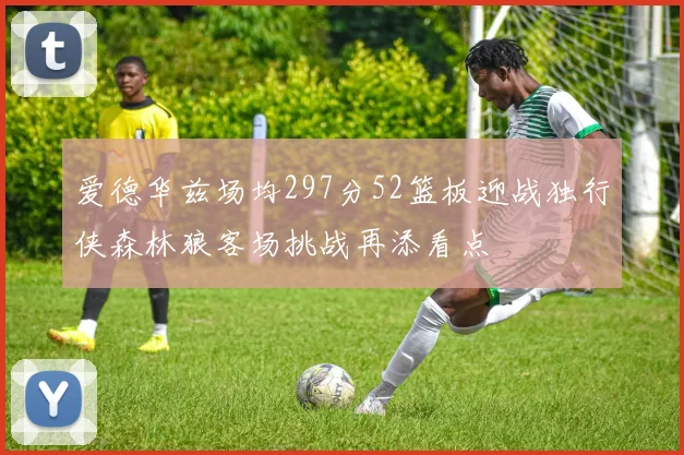 爱德华兹场均297分52篮板迎战独行侠森林狼客场挑战再添看点