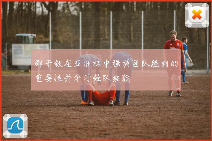 邵子钦在亚洲杯中强调团队胜利的重要性并学习强队经验