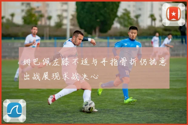 姆巴佩左膝不适与手指骨折仍执意出战展现求战决心