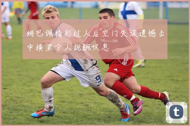 姆巴佩精彩过人后空门失误遗憾击中横梁令人扼腕叹息