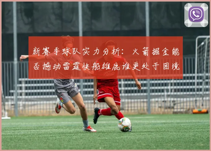 新赛季球队实力分析：火箭掘金能否撼动雷霆快船雄鹿谁更处于困境