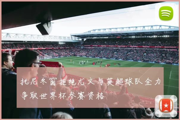 托尼冬窗拒绝尤文与英超球队全力争取世界杯参赛资格