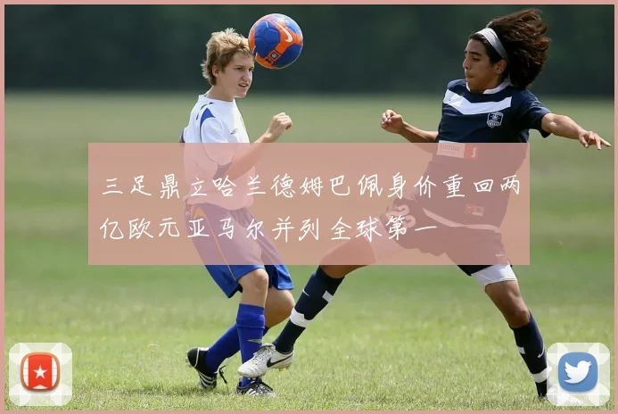 三足鼎立哈兰德姆巴佩身价重回两亿欧元亚马尔并列全球第一