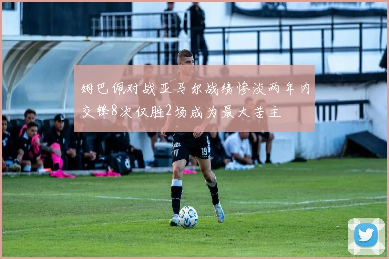 姆巴佩对战亚马尔战绩惨淡两年内交锋8次仅胜2场成为最大苦主
