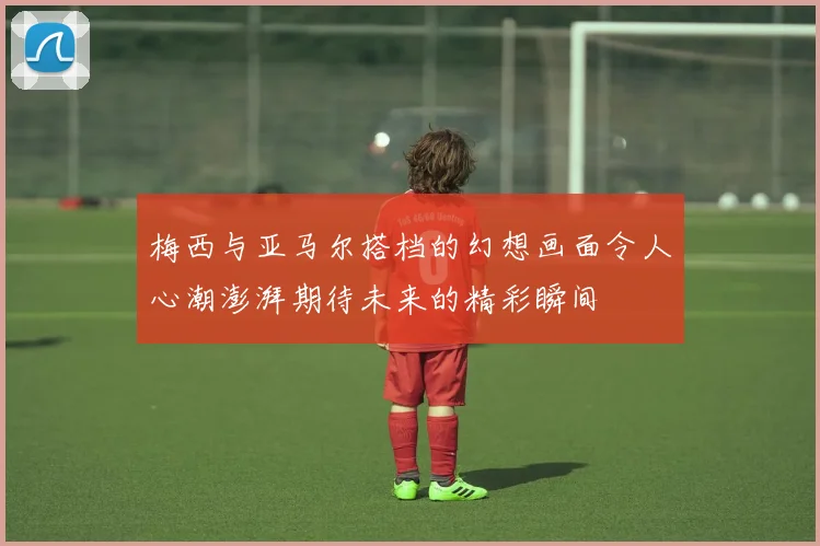 梅西与亚马尔搭档的幻想画面令人心潮澎湃期待未来的精彩瞬间