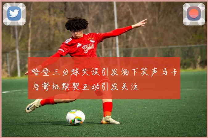 哈登三分球失误引发场下笑声马卡与弩机默契互动引发关注