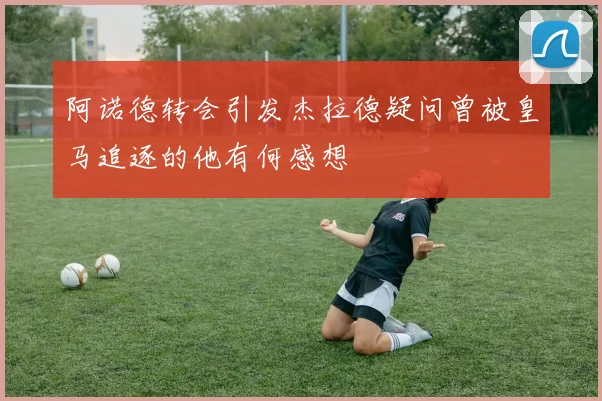 阿诺德转会引发杰拉德疑问曾被皇马追逐的他有何感想