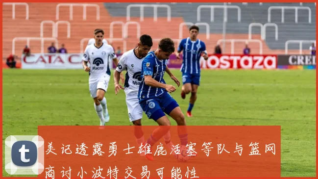 美记透露勇士雄鹿活塞等队与篮网商讨小波特交易可能性