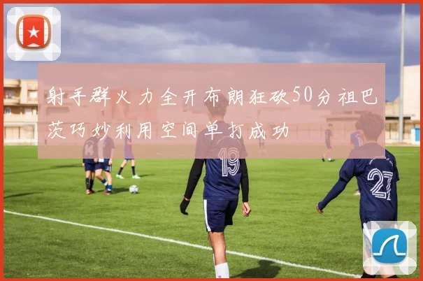 射手群火力全开布朗狂砍50分祖巴茨巧妙利用空间单打成功