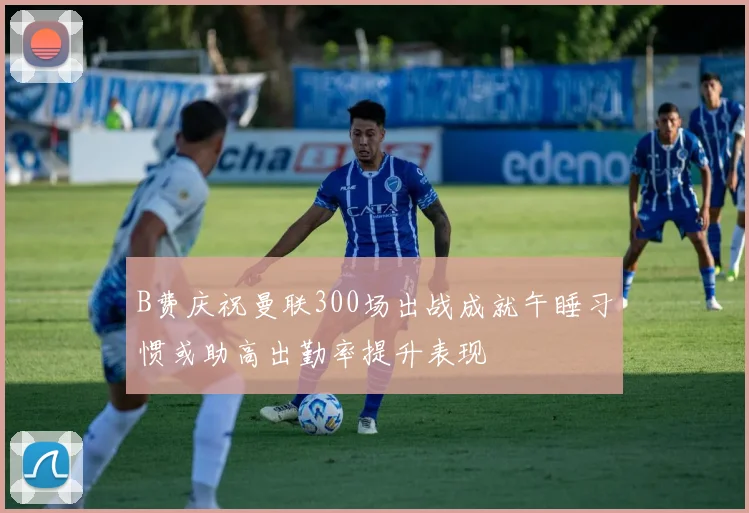 B费庆祝曼联300场出战成就午睡习惯或助高出勤率提升表现