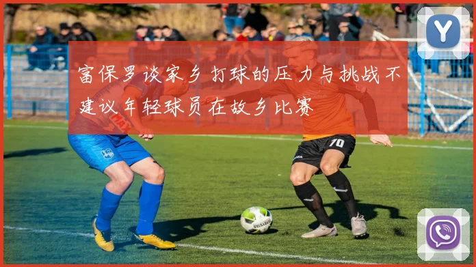 富保罗谈家乡打球的压力与挑战不建议年轻球员在故乡比赛