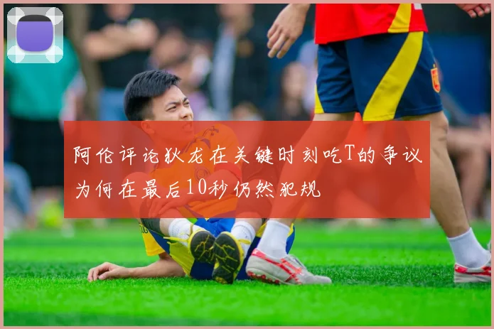 阿伦评论狄龙在关键时刻吃T的争议为何在最后10秒仍然犯规