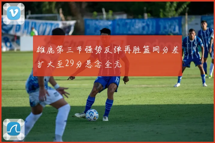 雄鹿第三节强势反弹再胜篮网分差扩大至29分悬念全无