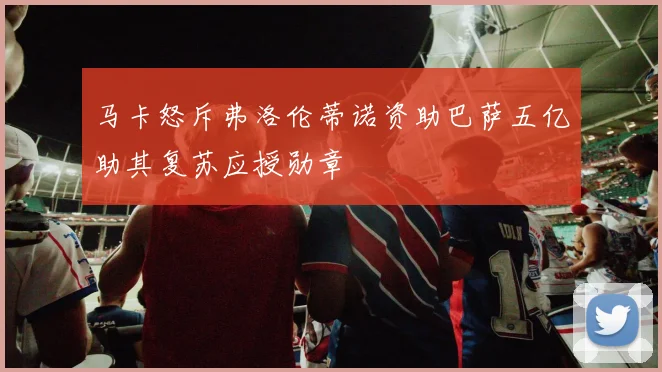 马卡怒斥弗洛伦蒂诺资助巴萨五亿助其复苏应授勋章