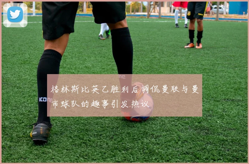 格林斯比英乙胜利后调侃曼联与曼市球队的趣事引发热议