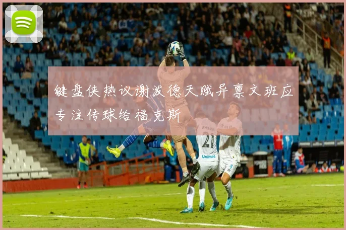 键盘侠热议谢泼德天赋异禀文班应专注传球给福克斯